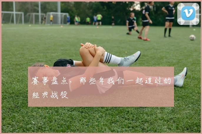 赛事盘点，那些年我们一起追过的经典战役