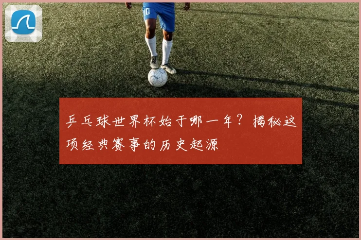 乒乓球世界杯始于哪一年？揭秘这项经典赛事的历史起源