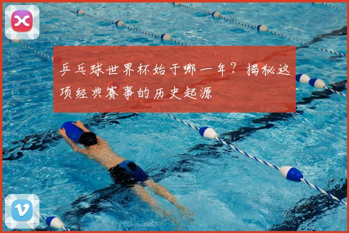 乒乓球世界杯始于哪一年？揭秘这项经典赛事的历史起源